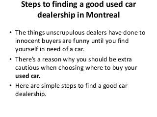 Steps to finding a good used car
dealership in Montreal
• The things unscrupulous dealers have done to
innocent buyers are funny until you find
yourself in need of a car.
• There’s a reason why you should be extra
cautious when choosing where to buy your
used car.
• Here are simple steps to find a good car
dealership.
 