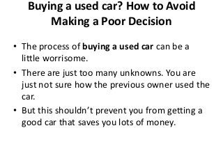Buying a used car? How to Avoid
Making a Poor Decision
• The process of buying a used car can be a
little worrisome.
• There are just too many unknowns. You are
just not sure how the previous owner used the
car.
• But this shouldn’t prevent you from getting a
good car that saves you lots of money.
 