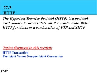 27.17
27-3
HTTP
The Hypertext Transfer Protocol (HTTP) is a protocol
used mainly to access data on the World Wide Web.
HTTP functions as a combination of FTP and SMTP.
HTTP Transaction
Persistent Versus Nonpersistent Connection
Topics discussed in this section:
 