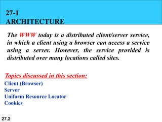 27.2
27-1
ARCHITECTURE
The WWW today is a distributed client/server service,
in which a client using a browser can access a service
using a server. However, the service provided is
distributed over many locations called sites.
Client (Browser)
Server
Uniform Resource Locator
Cookies
Topics discussed in this section:
 