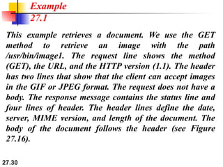 27.30
This example retrieves a document. We use the GET
method to retrieve an image with the path
/usr/bin/image1. The request line shows the method
(GET), the URL, and the HTTP version (1.1). The header
has two lines that show that the client can accept images
in the GIF or JPEG format. The request does not have a
body. The response message contains the status line and
four lines of header. The header lines define the date,
server, MIME version, and length of the document. The
body of the document follows the header (see Figure
27.16).
Example
27.1
 