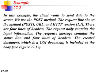 27.32
In this example, the client wants to send data to the
server. We use the POST method. The request line shows
the method (POST), URL, and HTTP version (1.1). There
are four lines of headers. The request body contains the
input information. The response message contains the
status line and four lines of headers. The created
document, which is a CGI document, is included as the
body (see Figure 27.17).
Example
27.2
 