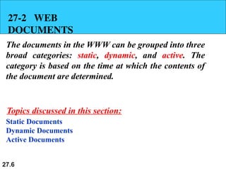 27.6
27-2 WEB
DOCUMENTS
The documents in the WWW can be grouped into three
broad categories: static, dynamic, and active. The
category is based on the time at which the contents of
the document are determined.
Static Documents
Dynamic Documents
Active Documents
Topics discussed in this section:
 