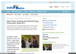 RSS         tw itter Thu, 03 May 2012 06:16



                                                                                                         Login        Register    Contact      Home



           Home           Press Release             Events        Resources        RSS/Syndication                                     My Account

           Browse All       By Industry          By Subject           International


           Brow se more on » Environmental Services, Other new s                           Tools
                                                                                              Printer Friendly Version
           Adani Power conferred with National Energy
           Conservation Award 2011                                                            Dow nload as PDF

                                                                                              Subscribe to New s Feed
           The company, which is India's leading private thermal power
           producer, has been awarded the first prize in the Thermal                          Bookm ark for later
           Power Station category for its state-of-the-art super critical
           technology-based thermal power plant at Mundra, Gujarat.                           Share it w ith others


                                                                                           For more information, please contact:
                                                                                           Adani Gr
           Ahmedabad, Gujarat,                                                             Hiral Vora
                                                                                           Account Director,Adfactors PR
           December 14, 2011 /India
                                                                                              Email
           PRwire/ -- Adani Power
           Ltd, a subsidiary of Adani                                                      Download Attachments
           Enterprises Ltd and part                                                                              Mr Rajesh Adani , Managing
           of India's leading                                                                                    Director, Adani Power receiving the
                                                                                                                 coveted National Energy
           integrated infrastructure                                                                             Conservation Award...
                                                Mr Rajesh Adani , Managing Director,
           conglomerate the Adani                Adani Pow er receiving the coveted
           Group, was today                    National Energy Conservation Aw ard...
                                                                                            Journalists and Bloggers
open in browser PRO version     Are you a developer? Try out the HTML to PDF API                                                                     pdfcrowd.com
 