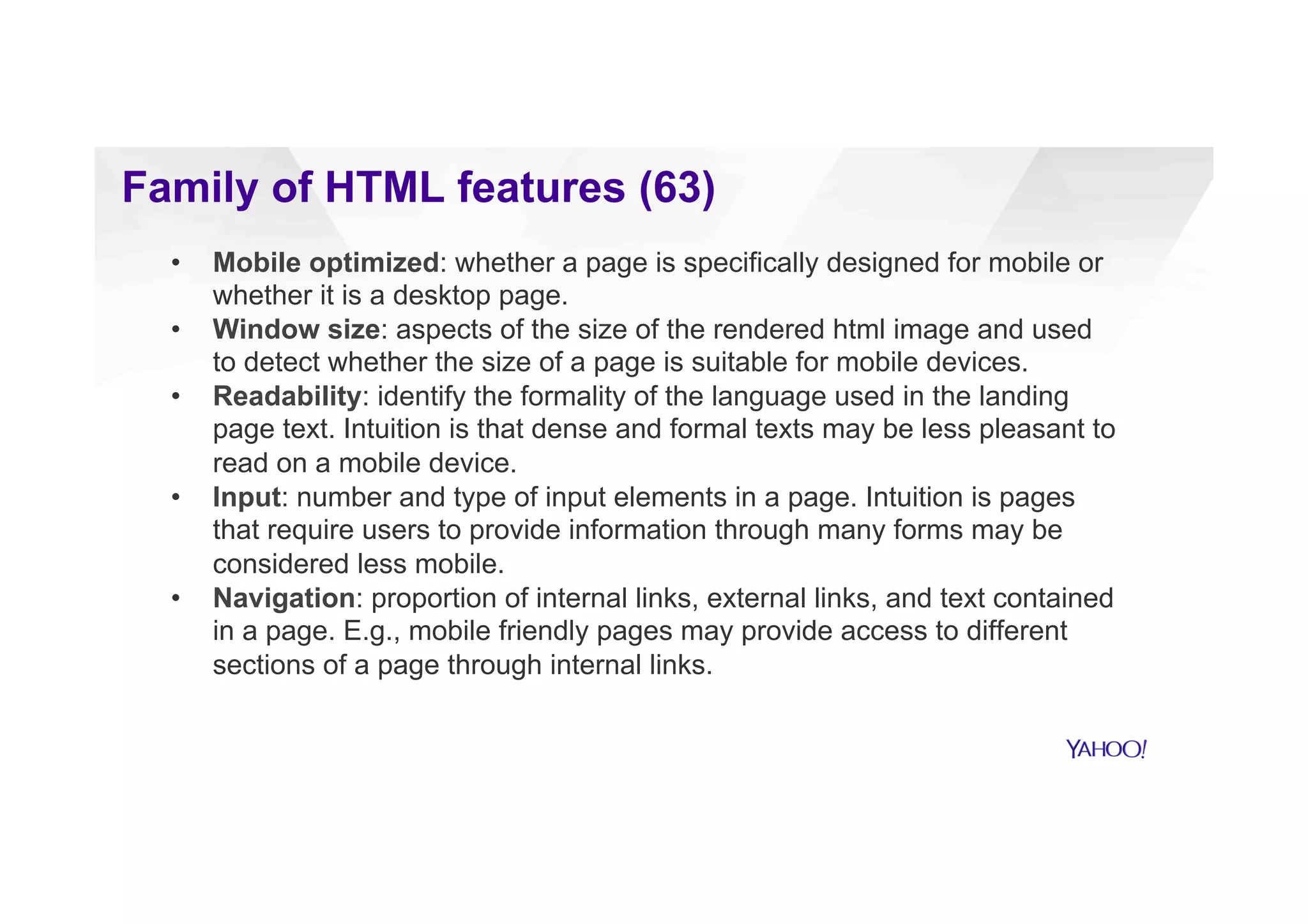 Family of HTML features (63)
•  Mobile optimized: whether a page is specifically designed for mobile or
whether it is a desktop page.
•  Window size: aspects of the size of the rendered html image and used
to detect whether the size of a page is suitable for mobile devices.
•  Readability: identify the formality of the language used in the landing
page text. Intuition is that dense and formal texts may be less pleasant to
read on a mobile device.
•  Input: number and type of input elements in a page. Intuition is pages
that require users to provide information through many forms may be
considered less mobile friendly.
•  Navigation: proportion of internal links, external links, and text contained
in a page. E.g., mobile friendly pages may provide access to different
sections of a page through internal links.
 