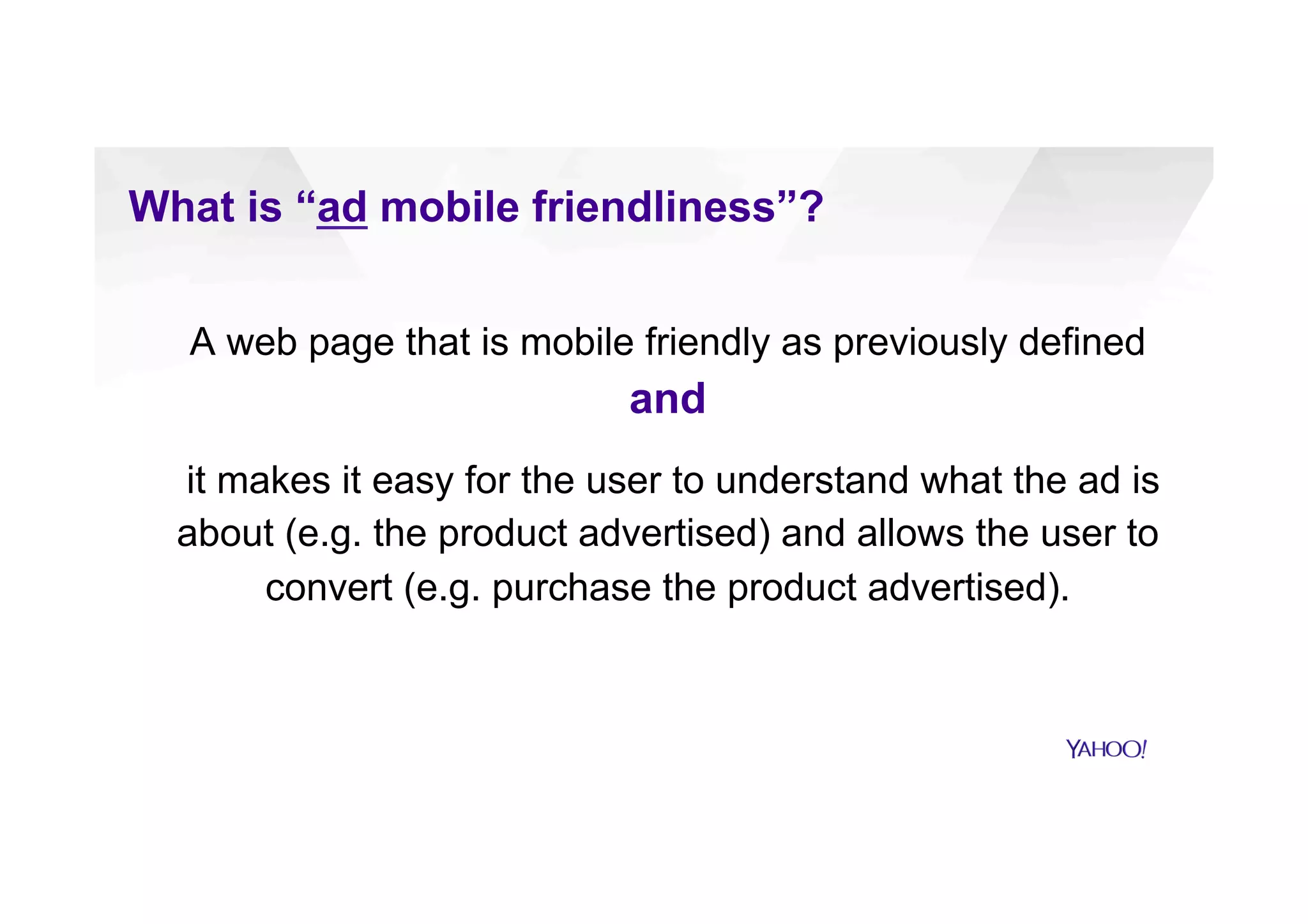 What is “ad mobile friendliness”?
A web page that is mobile friendly as previously defined
and
it makes it easy for the user to understand what the ad is
about (e.g. the product advertised) and allows the user to
convert (e.g. purchase the product advertised).
 