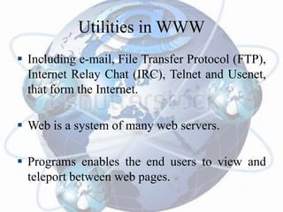 Utilities in WWW
 Including e-mail, File Transfer Protocol (FTP),
Internet Relay Chat (IRC), Telnet and Usenet,
that form the Internet.
 Web is a system of many web servers.
 Programs enables the end users to view and
teleport between web pages.
 