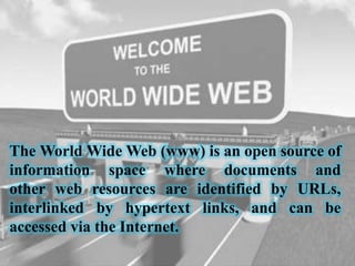 The World Wide Web (www) is an open source of
information space where documents and
other web resources are identified by URLs,
interlinked by hypertext links, and can be
accessed via the Internet.
 