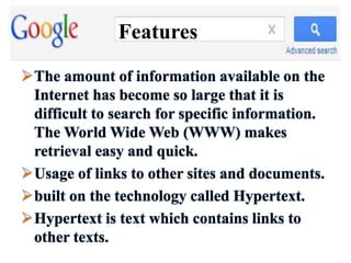 Features
The amount of information available on the
Internet has become so large that it is
difficult to search for specific information.
The World Wide Web (WWW) makes
retrieval easy and quick.
Usage of links to other sites and documents.
built on the technology called Hypertext.
Hypertext is text which contains links to
other texts.
 