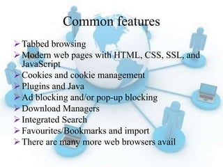 Common features
Tabbed browsing
Modern web pages with HTML, CSS, SSL, and
JavaScript
Cookies and cookie management
Plugins and Java
Ad blocking and/or pop-up blocking
Download Managers
Integrated Search
Favourites/Bookmarks and import
There are many more web browsers avail
 