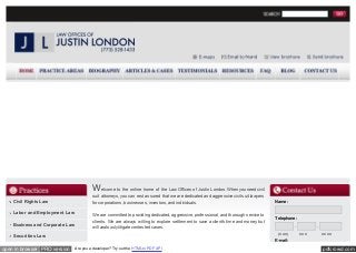 W elcome to the online home of the Law Offices of Justin London. When you need civil
suit attorneys, you can rest assured that we are dedicated and aggressive civil suit lawyers
for corporations, businesses, investors, and individuals.

Civil Rights Law
Labor and Employment Law
Business and Corporate Law

We are committed to providing dedicated, aggressive, professional, and thorough service to
clients. We are always willing to explore settlement to save a client's time and money, but
will zealously litigate contested cases.

Name:

Telephone:
(XXX)

Securities Law

XXX

XXXX

E-mail:

open in browser PRO version

Are you a developer? Try out the HTML to PDF API

pdfcrowd.com

 