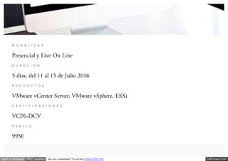 pdfcrowd.comopen in browser PRO version Are you a developer? Try out the HTML to PDF API
M O D A L I D A D
Presencial y Live On Line
D U R A C I Ó N
5 días, del 11 al 15 de Julio 2016
P R O D U C T O S
VMware vCenter Server, VMware vSphere, ESXi
C E R T I F I C A C I O N E S
VCP6-DCV
P R E C I O
995€
 