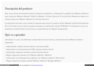 pdfcrowd.comopen in browser PRO version Are you a developer? Try out the HTML to PDF API
Descripción del producto
Este curso oficial de formación práctica explora la instalación, configuración y gestión de VMware vSphere®,
que consta de VMware vSphere® ESXi 6 y VMware® vCenter Server 6. El curso oficial VMware se basa en la
ultima versión de VMware vSphere 6 y vCenter Server 6.
La realización de este curso cumple el requisito para hacer el examen oficial VMware Certified Professional
6.0. Al final del curso el alumno podrá conseguir la certificación oficial VCP6-DCV. Al finalizar el curso, los
asistentes comprenderán las funciones y características de vSphere 6 siguientes:
Qué va a aprender:
Al finalizar el curso, los asistentes comprenderán las funciones y características de VMware vSphere
siguientes:
– Implementar, instalar vCenter Server y servidores ESXi
– Administrar un almacenamiento ESXi usando vCenter Server
– Administrar máquinas virtuales usando vCenter Server
– Migrar máquinas virtuales con VMware vSphere® vMotion®
– Administrar una infraestructura vSphere con VMware vSphere® Web Client
– Migrar máquinas virtuales usando VMware vSphere® Storage vMotion®
 