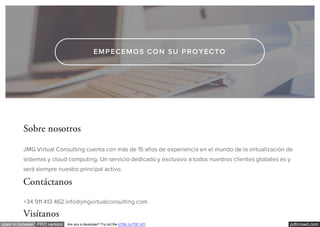 pdfcrowd.comopen in browser PRO version Are you a developer? Try out the HTML to PDF API
EMPECEMOS CON SU PROYECTO
Sobre nosotros
JMG Virtual Consulting cuenta con más de 15 años de experiencia en el mundo de la virtualización de
sistemas y cloud computing. Un servicio dedicado y exclusivo a todos nuestros clientes globales es y
será siempre nuestro principal activo.
Contáctanos
+34 911 413 462 info@jmgvirtualconsulting.com
Visítanos
 