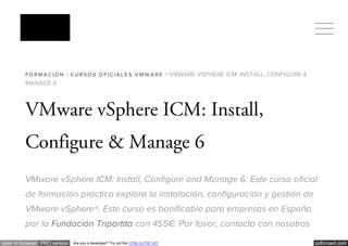 pdfcrowd.comopen in browser PRO version Are you a developer? Try out the HTML to PDF API
FO RM A C IÓ N > C URS O S O FIC IA L E S V M W A RE > VMWARE VSPHERE ICM: INSTALL, CONFIGURE &
MANAGE 6
VMware vSphere ICM: Install,
Configure & Manage 6
VMware vSphere ICM: Install, Configure and Manage 6: Este curso oficial
de formación práctica explora la instalación, configuración y gestión de
VMware vSphere®. Este curso es bonificable para empresas en España
por la Fundación Tripartita con 455€. Por favor, contacta con nosotros
 