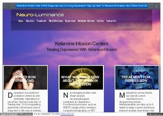 Ketamine Infusion Has A 90% Response rate in Curing Depression! Sign Up Here To Receive Information And Offers From Us

Home About Us Treatment What We Know Depression Ketamine Infusion Articles Contact Us
Search this site...

Ketamine Infusion Centers
Treating Depression With Ketamine Infusion

D

DEPRESSION
SYMPTOMS
DEPRESSION
SYMPTOMS

epression is a profound
problem in American and
worldwide. Depression is
more than “having a bad day” or
“feeling blue”. It is a long-lasting
experience of low mood, loss of
enjoyment in life, loss of interest,

open in browser PRO version

WHAT WE NOW KNOW
ABOUT THE BRAIN IN
DEPRESSION
WHAT WE NOW KNOW
ABOUT THE BRAIN IN
euroimaging studies
DEPRESSIONhave

N

shown several
neurophysiological
substrates for depression.
Functional brain scans, such as
SPECT (single photon emission
computed tomography) or PET

Are you a developer? Try out the HTML to PDF API

TREATMENT FOR
DEPRESSION
TREATMENT FOR
DEPRESSION

M

edications can be helpful,
but overall current
medications are
disappointing at best.
Antidepressants can take up to 6
weeks to begin to work. Numerous
research studies have shown that

pdfcrowd.com

 