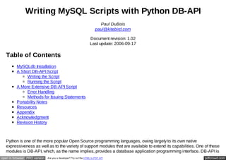 Writing MySQL Scripts with Python DB-API
                                                                         Paul DuBois
                                                                       paul@kitebird.com

                                                                  Document revision: 1.02
                                                                  Last update: 2006-09-17

   Table of Contents
         MySQLdb Installation
         A Short DB-API Script
              Writing the Script
              Running the Script
         A More Extensive DB-API Script
              Error Handling
              Methods for Issuing Statements
         Portability Notes
         Resources
         Appendix
         Acknowledgment
         Revision History



   Python is one of the more popular Open Source programming languages, owing largely to its own native
   expressiveness as well as to the variety of support modules that are available to extend its capabilities. One of these
   modules is DB-API, which, as the name implies, provides a database application programming interface. DB-API is
open in browser PRO version   Are you a developer? Try out the HTML to PDF API                                   pdfcrowd.com
 