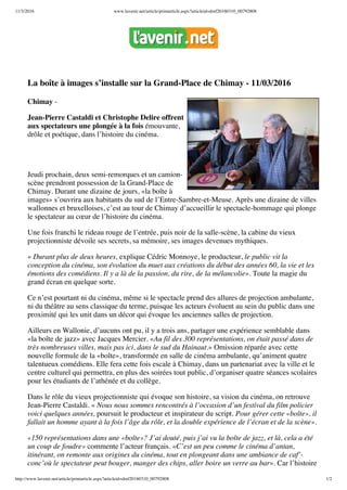 11/3/2016 www.lavenir.net/article/printarticle.aspx?articleid=dmf20160310_00792808
http://www.lavenir.net/article/printarticle.aspx?articleid=dmf20160310_00792808 1/2
La boîte à images s’installe sur la Grand-Place de Chimay - 11/03/2016
Chimay -
Jean-Pierre Castaldi et Christophe Delire offrent
aux spectateurs une plongée à la fois émouvante,
drôle et poétique, dans l’histoire du cinéma.
Jeudi prochain, deux semi-remorques et un camion-
scène prendront possession de la Grand-Place de
Chimay. Durant une dizaine de jours, «la boîte à
images» s’ouvrira aux habitants du sud de l’Entre-Sambre-et-Meuse. Après une dizaine de villes
wallonnes et bruxelloises, c’est au tour de Chimay d’accueillir le spectacle-hommage qui plonge
le spectateur au cœur de l’histoire du cinéma.
Une fois franchi le rideau rouge de l’entrée, puis noir de la salle-scène, la cabine du vieux
projectionniste dévoile ses secrets, sa mémoire, ses images devenues mythiques.
« Durant plus de deux heures, explique Cédric Monnoye, le producteur, le public vit la
conception du cinéma, son évolution du muet aux créations du début des années 60, la vie et les
émotions des comédiens. Il y a là de la passion, du rire, de la mélancolie». Toute la magie du
grand écran en quelque sorte.
Ce n’est pourtant ni du cinéma, même si le spectacle prend des allures de projection ambulante,
ni du théâtre au sens classique du terme, puisque les acteurs évoluent au sein du public dans une
proximité qui les unit dans un décor qui évoque les anciennes salles de projection.
Ailleurs en Wallonie, d’aucuns ont pu, il y a trois ans, partager une expérience semblable dans
«la boîte de jazz» avec Jacques Mercier. «Au fil des 300 représentations, on était passé dans de
très nombreuses villes, mais pas ici, dans le sud du Hainaut.» Omission réparée avec cette
nouvelle formule de la «boîte», transformée en salle de cinéma ambulante, qu’animent quatre
talentueux comédiens. Elle fera cette fois escale à Chimay, dans un partenariat avec la ville et le
centre culturel qui permettra, en plus des soirées tout public, d’organiser quatre séances scolaires
pour les étudiants de l’athénée et du collège.
Dans le rôle du vieux projectionniste qui évoque son histoire, sa vision du cinéma, on retrouve
Jean-Pierre Castaldi. « Nous nous sommes rencontrés à l’occasion d’un festival du film policier
voici quelques années, poursuit le producteur et inspirateur du script. Pour gérer cette «boîte», il
fallait un homme ayant à la fois l’âge du rôle, et la double expérience de l’écran et de la scène».
«150 représentations dans une «boîte»? J’ai douté, puis j’ai vu la boîte de jazz, et là, cela a été
un coup de foudre» commente l’acteur français. «C’est un peu comme le cinéma d’antan,
itinérant, on remonte aux origines du cinéma, tout en plongeant dans une ambiance de caf’-
conc’où le spectateur peut bouger, manger des chips, aller boire un verre au bar». Car l’histoire
 