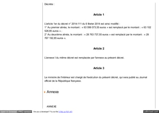 Décrète : 
Article 1 
L'article 1er du décret n° 2014-111 du 6 février 2014 est ainsi modifié : 
1° Au premier alinéa, le montant : « 63 099 073,55 euros » est remplacé par le montant : « 63 102 
528,85 euros » ; 
2° Au deuxième alinéa, le montant : « 28 763 737,55 euros » est remplacé par le montant : « 28 
767 192,85 euros ». 
Article 2 
L'annexe I du même décret est remplacée par l'annexe au présent décret. 
Article 3 
Le ministre de l'intérieur est chargé de l'exécution du présent décret, qui sera publié au Journal 
officiel de la République française. 
Annexe 
ANNEXE 
open in browser PRO version Are you a developer? Try out the HTML to PDF API pdfcrowd.com 
 