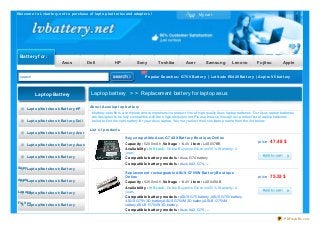 Welcome t o Lvbat t ery.net t o purchase of lapt op bat t eries and adapt ers ! My cart
Battery for :
Asus Dell HP Sony Toshiba Acer Samsung Lenovo Fujitsu Apple
search Popular Searches: G75V Bat t ery | Lat it ude E6420 Bat t ery | Aspire V5 bat t ery
Buy compat ible Asus G74SX Bat t ery Bout ique Online
Capacit y : 5200mAh , Volt age : 14.4V ,it em : LAS057BB
Availabilit y : In St ock. Online Buy price Discount 35% .Warranty: 2
years
Compat ible bat t ery models : Asus G74 battery
Compat ible bat t ery models : Asus A42-G74, ....
price : 47.48 $
Replacement rechargeable ASUS G75VW Bat t ery Bout ique
Online
Capacit y : 5200mAh , Volt age : 14.4V ,it em : LAS049AB
Availabilit y : In St ock. Online Buy price Discount 35% .Warranty: 2
years
Compat ible bat t ery models : ASUS G75 battery ,ASUS G75V battery,
ASUS G75V 3D battery,ASUS G75VM 3D battery,ASUS G75VM
battery,ASUS G75VW 3D battery.
Compat ible bat t ery models : Asus A42-G75 , ....
price : 75.53 $
Laptop battery > > Replacement battery for laptop asus
About Asus lapt op bat t ery
lvbattery.net offers a complete and comprehensive product line of high quality Asus laptop batteries. Our Asus laptop batteries
are designed to be fully compatible with the original equipment. Please browse through our product list of laptop batteries
below to find the right battery for your Asus laptop. You may select the Asus laptop name from the list below.
List of product s
Laptop Battery
Lapt op/Not ebook Bat t ery HP
Lapt op/Not ebook Bat t ery Dell
Lapt op/Not ebook Bat t ery Acer
Lapt op/Not ebook Bat t ery Asus
Lapt op/Not ebook Bat t ery
SonyLapt op/Not ebook Bat t ery
AppleLapt op/Not ebook Bat t ery
LenovoLapt op/Not ebook Bat t ery
Fujit suLapt op/Not ebook Bat t ery
PDFmyURL.com
 