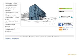 Maini Table Formwork
Maini Decking System
Maini Column Formwork
Maini Wall Formwork
Maini Quickwedge
Scaffolding
Maini H Frames & A. P. S.
Unit
Maini Rebar Couplers
Scaffold Tubes & Coupler
Fittings
Maini Adjustable Props &
Spans
Maini Metriforms &
Dropheads
Maini Ring Lock System
Maini Miscellaneous
Accessories
We are participating in BC India
2013 Exhibition in Mumbai from 5th
Feb to 8th Feb 2013 @ Bandra
Kurla inner arena 1 stall No. H1 –
B10 / C09
GALLERY
Maini Aluminium Formwork System
Like 204
Home | Company | Product | Gallery | Contact Us | Support | Work With Us
Copyright 2012, All Right Reserved
PDFmyURL.com
 