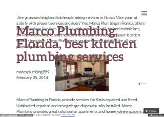 

Are you searching best kitchen plumbing services in florida? Are you not
satisfy with present services provider? Yes, Marco Plumbing in Florida, offers
Best Plumbing Services in florida, with experienced & trained technicians,
24H service available, and the ability to dispatch someone to your location
within short time, Marco Plumbing is your preferred solution for all your
plumbing needs.

Marco Plumbing,
Florida, best kitchen
plumbing services
marcoplumbing999
February 25, 2014

←

Marco Plumbing in Florida, provide services for Sinks repaired and fitted,
Unblocked, repaired and new garbage disposals units installed. Marco
Plumbing provides great solution for apartments and homes where space is a
open in browser PRO version

Are you a developer? Try out the HTML to PDF API

Follow
pdfcrowd.com

 