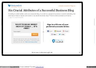 pdfcrowd.comopen in browser PRO version Are you a developer? Try out the HTML to PDF API
Search
My Cart (0)
Member Login | About Us | Become a Member | Contact Us
Topics Articles Podcasts Online Seminars Tutorials Guides and Reports Tools Opinions
Real-World Education for Modern Marketers
Join Over 599,000 Marketing Professionals
Email Print Save Text: A A
0
Six Crucial Attributes of a
Successful Business Blog
by Michael Gerard | February 26, 2015 | 3,448 views
In this article you will learn...
your email here! submit
Subscribe Today
IT'S FREE! Become a member to get the
tools and knowledge you need to market
smarter.
we respect your privacy.
Start here!
Real Time Topics Training Events Join Now
Already a member? Sign in »
WANT TO READ MORE?
SIGN UP TODAY ... IT'S
FREE!
Your email :
SIGN UP
We will never sell or rent your email address to
anyone. We value your privacy. (We hate spam
as much as you do.) See our privacy policy.
Sign in with one of your
preferred accounts below:
Six Crucial Attributes of a Successful Business Blog
Investing in owned media, such as a corporate blog, is crucial to a company's success in content marketing. But
what does it take to launch and sustain a successful business blog? These six best-practices and tactics.
» sign in to read full article
Welcome to MarketingProfs
 