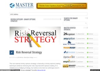 SITE MENU

                                                                                              SEARCH FOR BINARY
              REVIEW CATEGORY : BINARY OPTIONS                                                OPTIONS
              STRATEGY


                                                                                              MASTER VERIFIED
                                                                                              BROKERS

                                                                                                                24Option Review     Visit Broker


                                                                                                                AnyOption Review    Visit Broker


                                                                                                                BDBinary Review     Visit Broker


                                                                                                                TradeRush Review    Visit Broker



                             Risk Reversal Strategy                                                             EzTrader Review     Visit Broker



            Jan 16, 2013 Posted By John Anthony In Binary Options Strategy Comments 0                           OptionBit Review    Visit Broker


                                                                                                                EmpireOption        Visit Broker
            The risk reversal binary options strategy is basically a binary options trading
            technique aimed at reversing the risks required with options trading. It is                         VIP Binary Review   Visit Broker
            viewed as as a hedging strategy, but seems to be more an arbitrage since it
open in browser PRO version               Are you a developer? Try out the HTML to PDF API                                               pdfcrowd.com
 