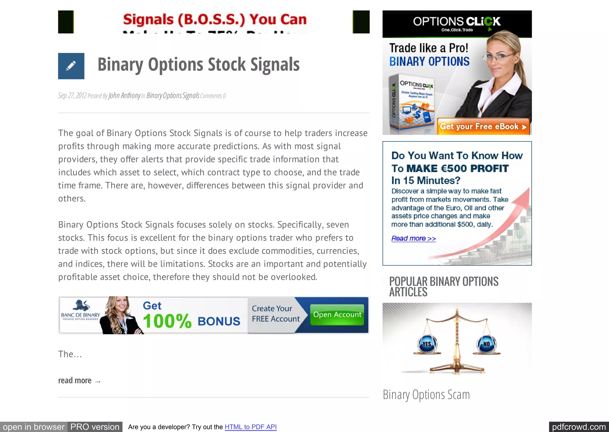Binary Options Stock Signals
            Sep 27, 2012 Posted By John Anthony In Binary Options Signals Comments 0



            The goal of Binary Options Stock Signals is of course to help traders increase
            profits through making more accurate predictions. As with most signal
            providers, they offer alerts that provide specific trade information that
            includes which asset to select, which contract type to choose, and the trade
            time frame. There are, however, differences between this signal provider and
            others.

            Binary Options Stock Signals focuses solely on stocks. Specifically, seven
            stocks. This focus is excellent for the binary options trader who prefers to
            trade with stock options, but since it does exclude commodities, currencies,
            and indices, there will be limitations. Stocks are an important and potentially
            profitable asset choice, therefore they should not be overlooked.
                                                                                               POPULAR BINARY OPTIONS
                                                                                               ARTICLES




            The…

            read more →
                                                                                              Binary Options Scam

open in browser PRO version               Are you a developer? Try out the HTML to PDF API                              pdfcrowd.com
 