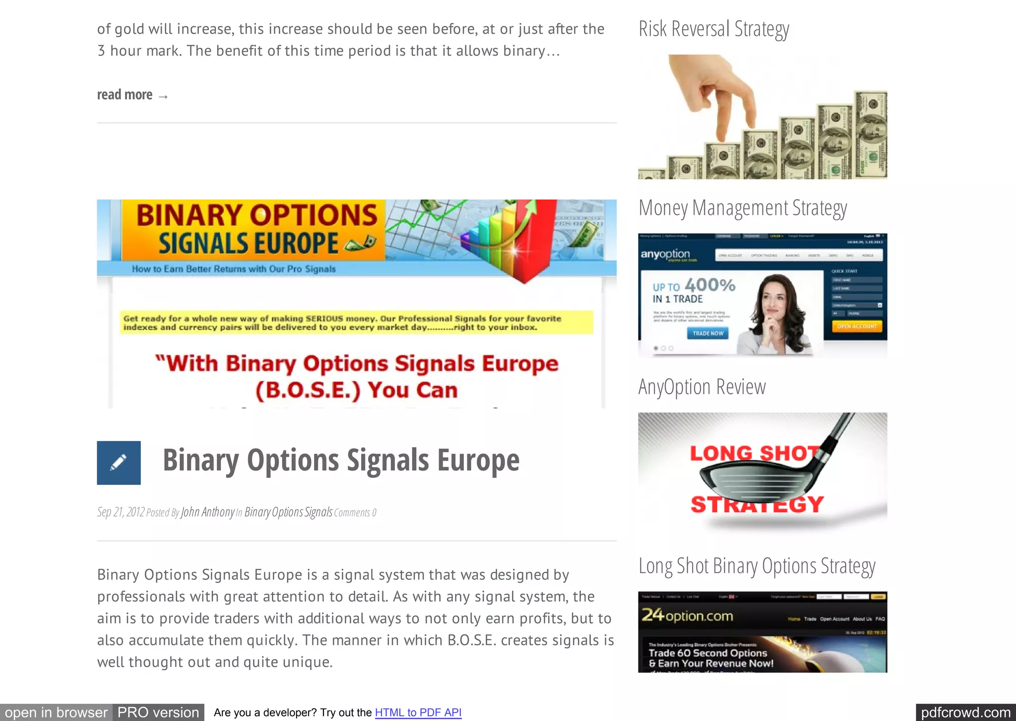 of gold will increase, this increase should be seen before, at or just after the   Risk Reversal Strategy
            3 hour mark. The benefit of this time period is that it allows binary…

            read more →




                                                                                               Money Management Strategy




                                                                                               AnyOption Review


                            Binary Options Signals Europe
            Sep 21, 2012 Posted By John Anthony In Binary Options Signals Comments 0



            Binary Options Signals Europe is a signal system that was designed by              Long Shot Binary Options Strategy
            professionals with great attention to detail. As with any signal system, the
            aim is to provide traders with additional ways to not only earn profits, but to
            also accumulate them quickly. The manner in which B.O.S.E. creates signals is
            well thought out and quite unique.


open in browser PRO version               Are you a developer? Try out the HTML to PDF API                                         pdfcrowd.com
 