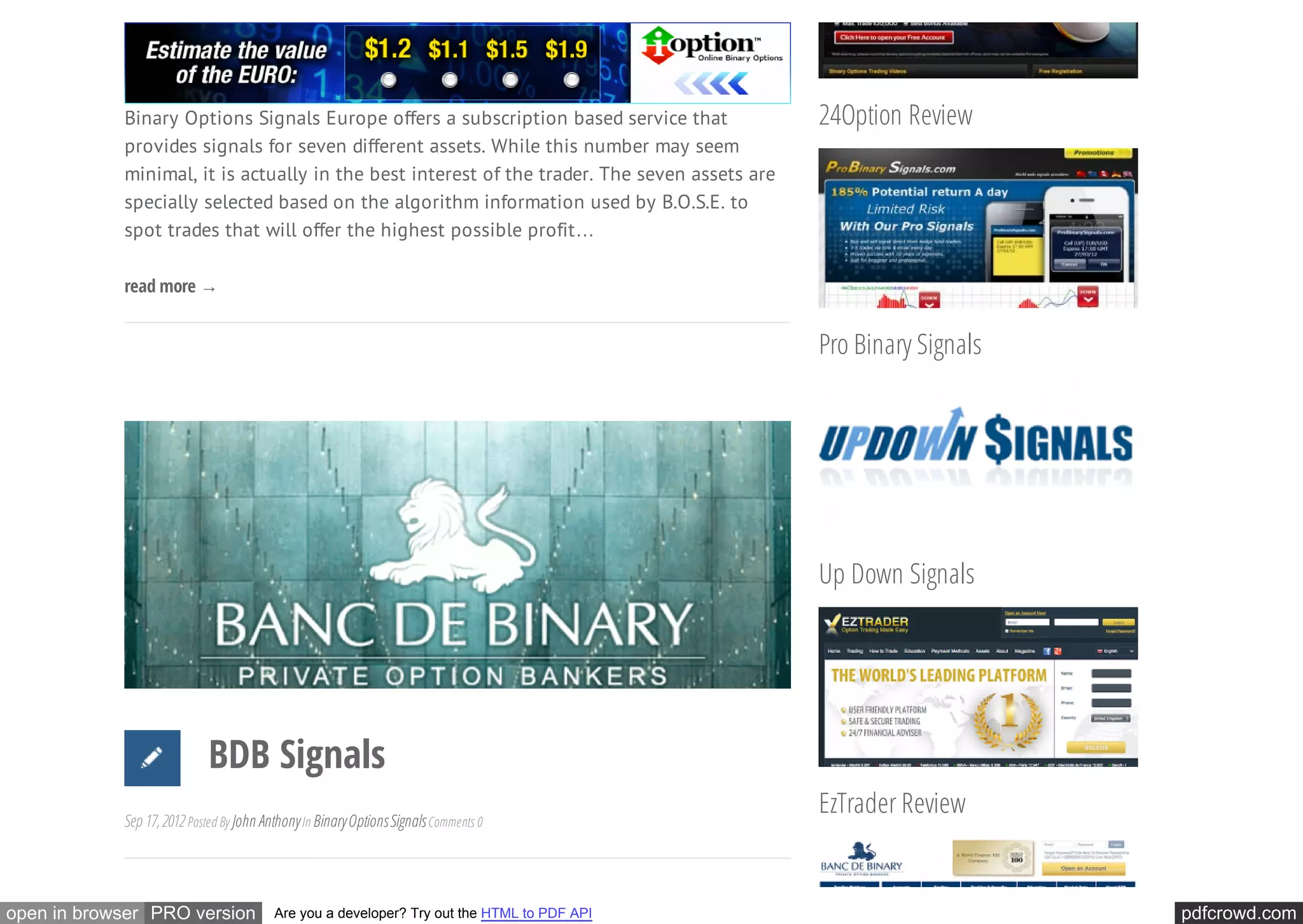 Binary Options Signals Europe offers a subscription based service that             24Option Review
            provides signals for seven different assets. While this number may seem
            minimal, it is actually in the best interest of the trader. The seven assets are
            specially selected based on the algorithm information used by B.O.S.E. to
            spot trades that will offer the highest possible profit…

            read more →


                                                                                               Pro Binary Signals




                                                                                               Up Down Signals




                            BDB Signals
                                                                                               EzTrader Review
            Sep 17, 2012 Posted By John Anthony In Binary Options Signals Comments 0




open in browser PRO version               Are you a developer? Try out the HTML to PDF API                          pdfcrowd.com
 