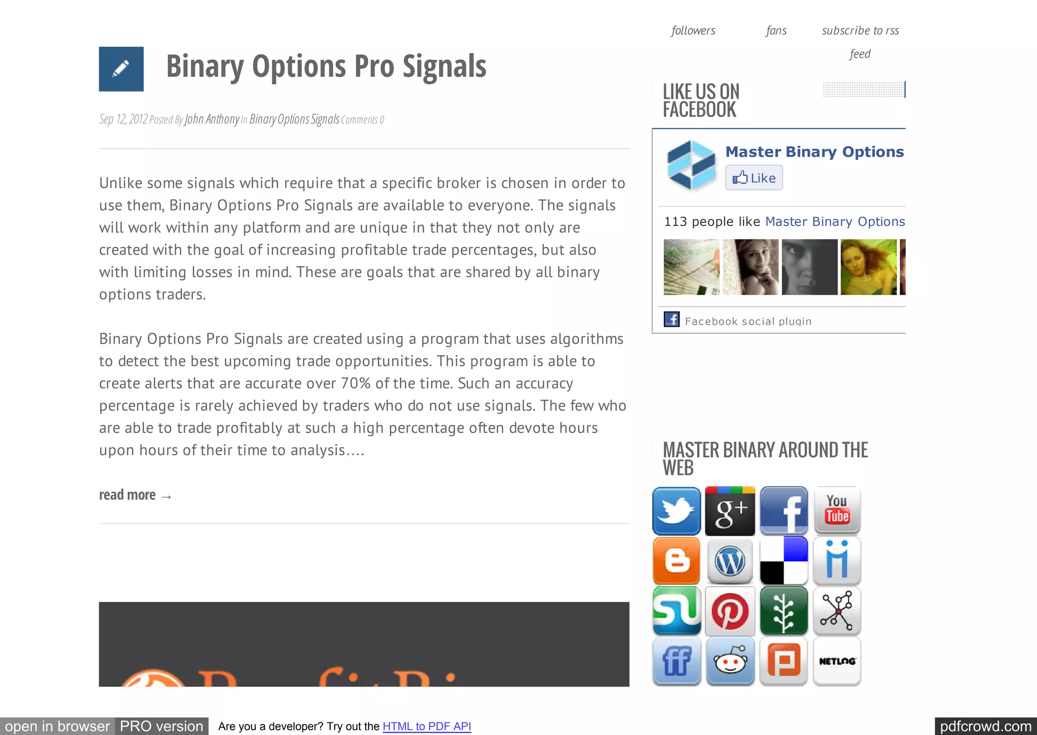 1.9 K            113              RSS
                                                                                              followers         fans        subscribe to rss


                            Binary Options Pro Signals
                                                                                                                                 feed


                                                                                             LIKE US ON
            Sep 12, 2012 Posted By John Anthony In Binary Options Signals Comments 0         FACEBOOK

                                                                                                          Master Binary Options Trading

            Unlike some signals which require that a specific broker is chosen in order to                   Like

            use them, Binary Options Pro Signals are available to everyone. The signals
                                                                                             113 people like Master Binary Options Trading
            will work within any platform and are unique in that they not only are
            created with the goal of increasing profitable trade percentages, but also
            with limiting losses in mind. These are goals that are shared by all binary
            options traders.
                                                                                                Fac ebook s oc ial plugin
            Binary Options Pro Signals are created using a program that uses algorithms
            to detect the best upcoming trade opportunities. This program is able to
            create alerts that are accurate over 70% of the time. Such an accuracy
            percentage is rarely achieved by traders who do not use signals. The few who
            are able to trade profitably at such a high percentage often devote hours
            upon hours of their time to analysis….                                           MASTER BINARY AROUND THE
                                                                                             WEB
            read more →




open in browser PRO version               Are you a developer? Try out the HTML to PDF API                                                     pdfcrowd.com
 