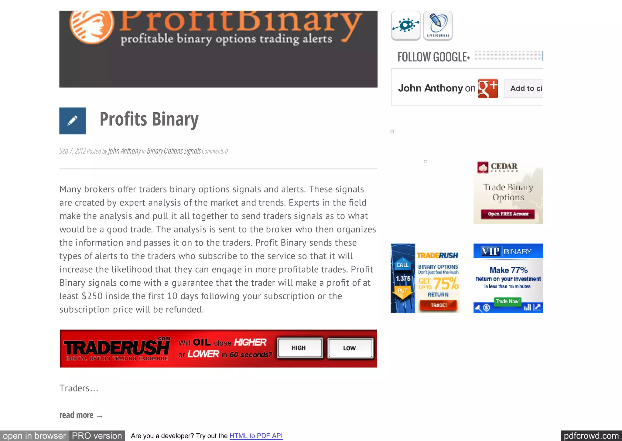 FOLLOW GOOGLE+

                                                                                             John Anthony on   Add to circles



                            Profits Binary
            Sep 7, 2012 Posted By John Anthony In Binary Options Signals Comments 0



            Many brokers offer traders binary options signals and alerts. These signals
            are created by expert analysis of the market and trends. Experts in the field
            make the analysis and pull it all together to send traders signals as to what
            would be a good trade. The analysis is sent to the broker who then organizes
            the information and passes it on to the traders. Profit Binary sends these
            types of alerts to the traders who subscribe to the service so that it will
            increase the likelihood that they can engage in more profitable trades. Profit
            Binary signals come with a guarantee that the trader will make a profit of at
            least $250 inside the first 10 days following your subscription or the
            subscription price will be refunded.




            Traders…

            read more →

open in browser PRO version               Are you a developer? Try out the HTML to PDF API                                      pdfcrowd.com
 