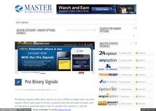 SITE MENU

                                                                                             SEARCH FOR BINARY
              REVIEW CATEGORY : BINARY OPTIONS                                               OPTIONS
              SIGNALS


                                                                                             MASTER VERIFIED
                                                                                             BROKERS

                                                                                                               24Option Review     Visit Broker


                                                                                                               AnyOption Review    Visit Broker


                                                                                                               BDBinary Review     Visit Broker


                                                                                                               TradeRush Review    Visit Broker



                             Pro Binary Signals                                                                EzTrader Review     Visit Broker



            Oct 1, 2012 Posted By John Anthony In Binary Options Signals Comments 0                            OptionBit Review    Visit Broker


                                                                                                               EmpireOption        Visit Broker
            Pro Binary Signals offers daily returns of up to 185% to traders who use their
            signals. What many want to know is exactly how they are able to boast such                         VIP Binary Review   Visit Broker
            an impressive potential return rate. To answer this question, it will be
open in browser PRO version               Are you a developer? Try out the HTML to PDF API                                              pdfcrowd.com
 