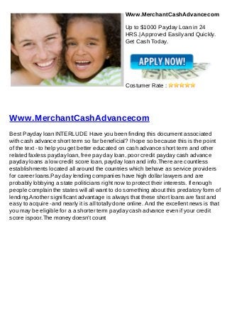Www.MerchantCashAdvancecom

                                                Up to $1000 Payday Loan in 24
                                                HRS.| Approved Easily and Quickly.
                                                Get Cash Today.




                                                Costumer Rate :




Www.MerchantCashAdvancecom
Best Payday loan INTERLUDE Have you been finding this document associated
with cash advance short term so far beneficial? I hope so because this is the point
of the text - to help you get better educated on cash advance short term and other
related faxless payday loan, free pay day loan, poor credit payday cash advance
payday loans a low credit score loan, payday loan and info.There are countless
establishments located all around the countries which behave as service providers
for career loans.Pay day lending companies have high dollar lawyers and are
probably lobbying a state politicians right now to protect their interests. If enough
people complain the states will all want to do something about this predatory form of
lending.Another significant advantage is always that these short loans are fast and
easy to acquire -and nearly it is all totally done online. And the excellent news is that
you may be eligible for a a shorter term payday cash advance even if your credit
score ispoor.The money doesn't count
 