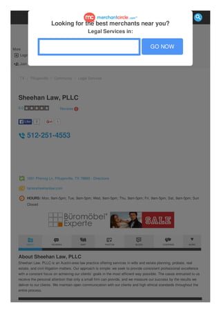  Login
 Join
More
TX / Pflugerville / Community / Legal Services
2LikeLike 1
Sheehan Law, PLLC
512-251-4553
1601 Pfennig Ln, Pflugerville, TX 78660 - Directions
farrensheehanlaw.com
HOURS: Mon, 9am-5pm; Tue, 9am-5pm; Wed, 9am-5pm; Thu, 9am-5pm; Fri, 9am-5pm; Sat, 9am-5pm; Sun
Closed
About Sheehan Law, PLLC
Sheehan Law, PLLC is an Austin-area law practice offering services in wills and estate planning, probate, real
estate, and civil litigation matters. Our approach is simple: we seek to provide consistent professional excellence
with a constant focus on achieving our clients’ goals in the most efficient way possible. The cases entrusted to us
receive the personal attention that only a small firm can provide, and we measure our success by the results we
deliver to our clients. We maintain open communication with our clients and high ethical standards throughout the
entire process.
0.0 Reviews 0
ABOUT REVIEWS MAP PHOTOS BLOGS COUPONS MORE
Looking for the best merchants near you?
Legal Services in:
GO NOW

 