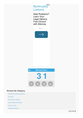 view more
Bankruptcy
Lawyers
Debt Problems?
Learn Your
Legal Options.
Free Consult
with Attorney
Merchant Score
3 1
Browse By Category
Animal & Humane Societies
City Hall
Community Centers
Correctional Institutions
Courts of Law
Disabled Services
Family Services
 