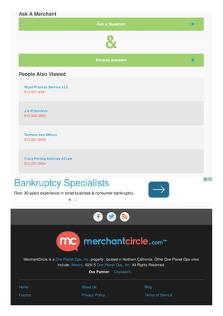   
MerchantCircle is a One Planet Ops, Inc. property, located in Northern California. Other One Planet Ops sites
include: iMotors, ©2015 One Planet Ops, Inc. All Rights Reserved.
Our Partner: Citysearch
Home About Us Blog
Forums Privacy Policy Terms of Service
512-501-4391
512-569-3692
512-251-8499
512-251-0434
Ask A Merchant
&
People Also Viewed
Wyatt Process Service, LLC
J & R Services
Tiemann Law Offices
Tracy Harting Attorney At Law
Ask a Question
Browse answers
Bankruptcy Specialists
Over 30 years experience in small business & consumer bankruptcy.
 