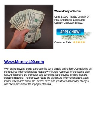 Www.Money 400.com

                                              Up to $1000 Payday Loan in 24
                                              HRS.| Approved Easily and
                                              Quickly. Get Cash Today.




                                              Costumer Rate :




Www.Money 400.com
With online payday loans, a person fills out a simple online form. Completing all
the required information takes just a few minutes. Approval for the loan is also
fast. At that point, the borrower gets an online list of several lenders that are
suitable matches. The borrower reads the disclosure information about each
lender. She learns about the interest rates and fees that each lender charges,
and she learns about the repayment terms.
 