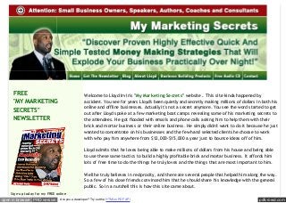 FREE
"MY MARKETING
SECRETS"
NEWSLETTER

Welcome to Lloyd Irvin's " My Marketing Secrets" website . This site kinda happened by
accident. You see for years Lloyd's been quietly and secretly making millions of dollars in both his
online and offline businesses. Actually it's not a secret anymore. You see the word started to get
out after Lloyd spoke at a few marketing boot camps revealing some of his marketing secrets to
the attendees. He got flooded with emails and phone calls asking him to help them with their
brick and mortar business or their online business. He simply didn't want to do it because he just
wanted to concentrate on his businesses and the few hand selected clients he choose to work
with who pay him anywhere from $12,000-$15,000 a year just to bounce ideas off of him.
Lloyd admits that he loves being able to make millions of dollars from his house and being able
to use these same tactics to build a highly profitable brick and mortar business. It affords him
lots of free time to do the things he truly loves and the things that are most important to him.
Well he truly believes in reciprocity, and there are several people that helped him along the way.
So a few of his close friends convinced him that he should share his knowledge with the general
public. So in a nutshell this is how this site came about.

Sign-up today for my FREE online

open in browser PRO version

Are you a developer? Try out the HTML to PDF API

pdfcrowd.com

 