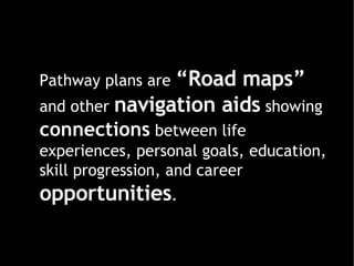 Pathway plans are  “Road maps”  and other  navigation aids  showing  connections   between life experiences, personal goals, education, skill progression, and career  opportunities . 