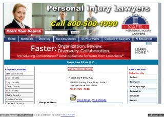 pdfcrowd.comopen in browser PRO version Are you a developer? Try out the HTML to PDF API
Horn Law Firm, P.C.
Counties served:
Jackson County
Clay County
Clay County
Cass County
Ray County
Platte County
Clinton County
Caldwell County
Visit Law Firm Website
Horn Law Firm, P.C.
Douglas Horn
19049 E Valley View Pkwy Suite J
Independence MO 64055
(816) 795-7500
Send Email Visit Website
Cities served:
Select a city
Belton
Bethany
Blue Springs
Boonville
Buckner
Butler
Cameron
 
