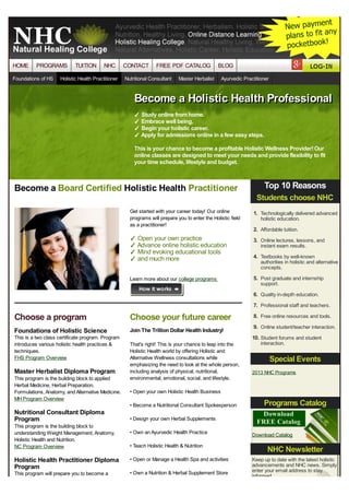 HOME

PROGRAMS

Foundations of HS

TUITION

NHC

Holistic Health Practitioner

CONTACT

FREE PDF CATALOG

Nutritional Consultant

BLOG

Master Herbalist

Ayurvedic Practitioner

Become a Holistic Health Professional
✓ Study online from home.
✓ Embrace well being.
✓ Begin your holistic career.
✓ Apply for admissions online in a few easy steps.

This is your chance to become a profitable Holistic Wellness Provider! Our
online classes are designed to meet your needs and provide flexibility to fit
your time schedule, lifestyle and budget.

Become a Board Certified Holistic Health Practitioner

Top 10 Reasons
Students choose NHC

Get started with your career today! Our online
programs will prepare you to enter the Holistic field
as a practitioner!

✓ Open your own practice
✓ Advance online holistic education
✓ Mind evoking educational tools
✓ and much more
Learn more about our college programs

1. Technologically delivered advanced
holistic education.

2. Affordable tuition.
3. Online lectures, lessons, and
instant exam results.

4. Textbooks by well-known
authorities in holistic and alternative
concepts.

5. Post graduate and internship
support.

6. Quality in-depth education.
7. Professional staff and teachers.

Choose a program

Choose your future career

Foundations of Holistic Science

Join The Trillion Dollar Health Industry!

This is a two class certificate program. Program
introduces various holistic health practices &
techniques.
FHS Program Overview

Master Herbalist Diploma Program
This program is the building block to applied
Herbal Medicine, Herbal Preparation,
Formulations, Anatomy, and Alternative Medicine.
MH Program Overview

This program is the building block to
understanding Weight Management, Anatomy,
Holistic Health and Nutrition.
NC Program Overview

9. Online student/teacher interaction.
10. Student forums and student

That's right! This is your chance to leap into the
Holistic Health world by offering Holistic and
Alternative Wellness consultations while
emphasizing the need to look at the whole person,
including analysis of physical, nutritional,
environmental, emotional, social, and lifestyle.

interaction.

Special Events
2013 NHC Programs

• Open your own Holistic Health Business
• Become a Nutritional Consultant Spokesperson

Nutritional Consultant Diploma
Program

8. Free online resources and tools.

Programs Catalog

• Design your own Herbal Supplements
• Own an Ayurvedic Health Practice
• Teach Holistic Health & Nutrition

Holistic Health Practitioner Diploma
Program

• Open or Manage a Health Spa and activities

This program will prepare you to become a

• Own a Nutrition & Herbal Supplement Store

Download Catalog

NHC Newsletter
Keep up to date with the latest holistic
advancements and NHC news. Simply
enter your email address to stay
informed.

 