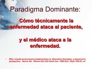 Paradigma Dominante: Why I would recommend complementary or alternative therapies: a physician's perspective.  Neims AH.  Rheum Dis Clin North Am. 1999 Nov; 25(4): 845-53, vii Cómo técnicamente la enfermedad ataca al paciente, y el médico ataca a la enfermedad. 