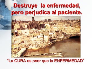 Destruye  la enfermedad, pero perjudica al paciente. “ La CURA es peor que la ENFERMEDAD”   