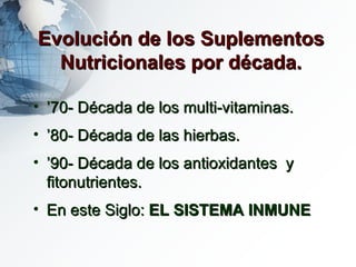 Evolución de los Suplementos Nutricionales por década. ’ 70- Década de los multi-vitaminas. ’ 80- Década de las hierbas. ’ 90- Década de los antioxidantes  y fitonutrientes. En este Siglo:  EL   SISTEMA INMUNE 