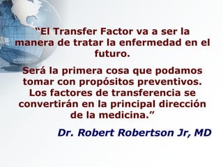 “ El Transfer Factor va a ser la manera de tratar la enfermedad en el futuro. Será la primera cosa que podamos tomar con propósitos preventivos. Los factores de transferencia se convertirán en la principal dirección de la medicina.” Dr. Robert Robertson Jr, MD 