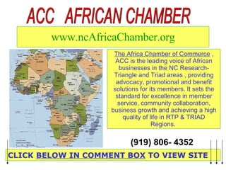 www.ncAfricaChamber.org The Africa Chamber of Commerce  , ACC is the leading voice of African businesses in the NC Research-Triangle and Triad areas , providing advocacy, promotional and benefit solutions for its members. It sets the standard for excellence in member service, community collaboration, business growth and achieving a high quality of life in RTP & TRIAD Regions.  CLICK  BELOW IN COMMENT BOX  TO VIEW SITE ACC  AFRICAN CHAMBER (919) 806- 4352   