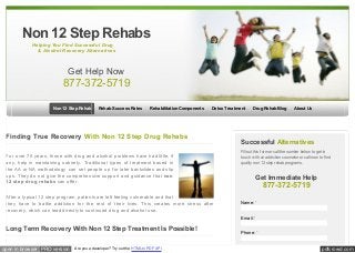 Non 12 Step Rehabs
Helping You Find Successful Drug
& Alcohol Recovery Alternatives

Get Help Now

877-372-5719
Non 12 Step Rehab

Rehab Success Rates

Rehabilitation Components

Detox Treatment

Finding True Recovery With Non 12 Step Drug Rehabs
For over 70 years, those with drug and alcohol problems have had little, if
any, help in maintaining sobriety. Traditional types of treatment based in
the AA or NA methodology can set people up for later backslides and slip
ups. They do not give the comprehensive support and guidance that non
12 step drug rehabs can offer.
After a typical 12 step program, patients are left feeling vulnerable and that
they have to battle addiction for the rest of their lives. This creates more stress after
recovery, which can lead directly to continued drug and alcohol use.

Drug Rehab Blog

About Us

Successful Alternatives
Fill out this form or call the number below to get in
touch w ith an addiction counselor or call now to find
quality non 12 step rehab programs.

Get Immediate Help

877-372-5719
Name: *
Email: *

Long Term Recovery With Non 12 Step Treatment Is Possible!
open in browser PRO version

Are you a developer? Try out the HTML to PDF API

Phone: *

pdfcrowd.com

 