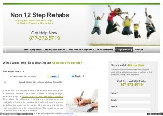 Non 12 Step Rehabs
Helping You Find Successful Drug
& Alcohol Recovery Alternatives

Get Help Now

877-372-5719
Non 12 Step Rehab

Rehab Success Rates

Rehabilitation Components

What Goes into Establishing an Aftercare Program?

Like

Share 6 people like this. Sign Up to see w hat your friends like.

It is difficult to overcome drug and alcohol addiction, but it
is possible. However, in order to make a lasting change,
aftercare plays a crucial part of any treatment strategy.
The reason that aftercare is so important is because once
that patient leaves the residential treatment, which is when
addiction recovery really starts. Sometimes patients find
that everything is a bit overwhelming. They want guidance
to ensure that they do not relapse.
open in browser PRO version Are you a developer? Try out the HTML to PDF API

Tw eet

Drug Rehab Blog

About Us

Successful Alternatives

Sunday, Dec. 29th 2013
+3 Recommend this on Google

Detox Treatment

3

Fill out this form or call the number below to get in
touch w ith an addiction counselor or call now to find
quality non 12 step rehab programs.

Get Immediate Help

877-372-5719
Name: *
Email: *
Phone: *

pdfcrowd.com

 
